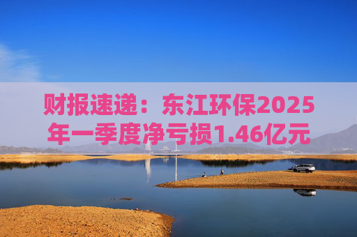 财报速递：东江环保2025年一季度净亏损1.46亿元