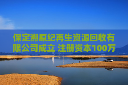 保定溯原纪再生资源回收有限公司成立 注册资本100万人民币  第1张