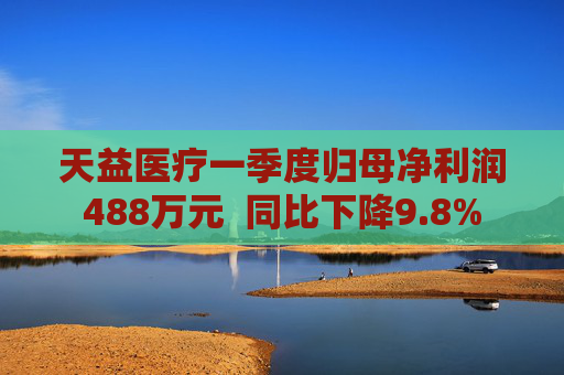天益医疗一季度归母净利润488万元  同比下降9.8%