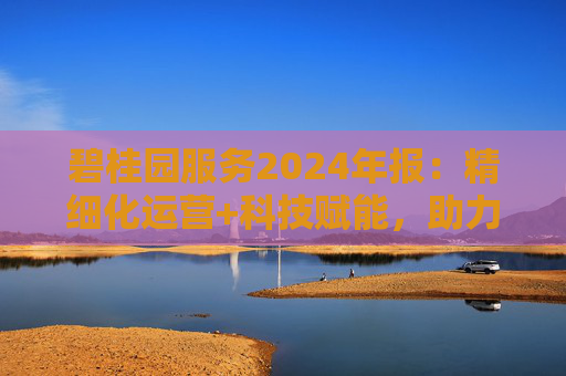 碧桂园服务2024年报：精细化运营+科技赋能，助力质效双升  第1张