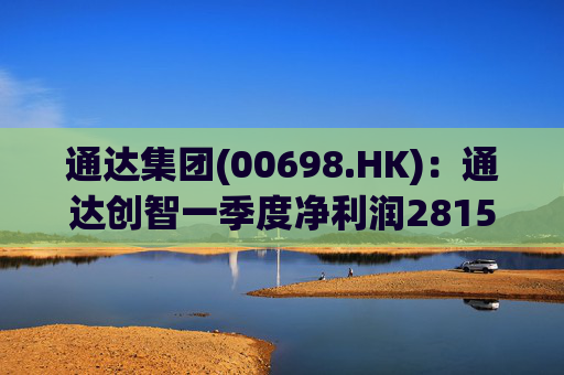 通达集团(00698.HK)：通达创智一季度净利润2815.5万元 同比减少10.8%