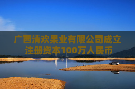 广西清欢果业有限公司成立 注册资本100万人民币
