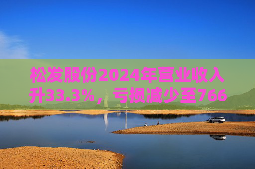 松发股份2024年营业收入升33.3%，亏损减少至7664万元