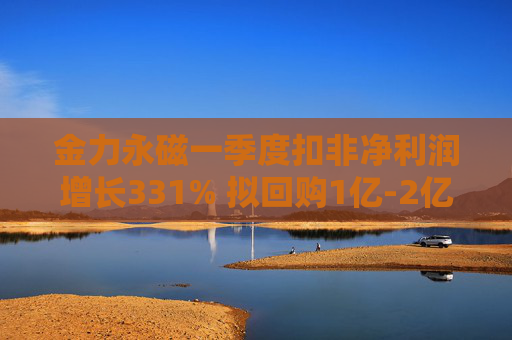 金力永磁一季度扣非净利润增长331% 拟回购1亿-2亿元公司股份用于注销