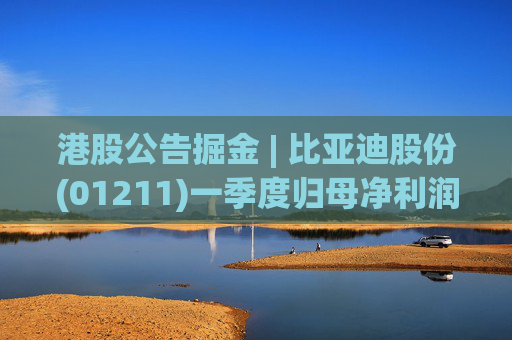 港股公告掘金 | 比亚迪股份(01211)一季度归母净利润91.55亿元 同比增加100.38%