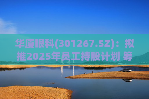 华厦眼科(301267.SZ)：拟推2025年员工持股计划 筹资总额上限为7241.78万元