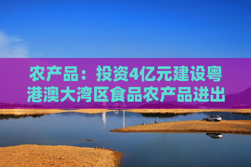 农产品：投资4亿元建设粤港澳大湾区食品农产品进出口中心项目