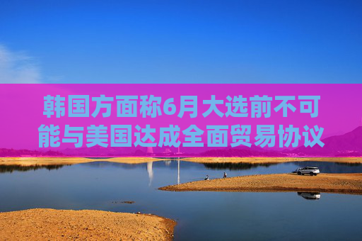 韩国方面称6月大选前不可能与美国达成全面贸易协议
