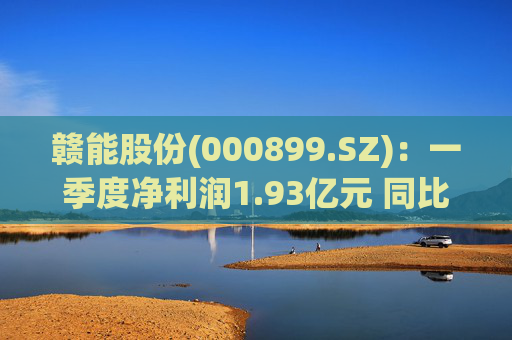 赣能股份(000899.SZ)：一季度净利润1.93亿元 同比下降5.19%