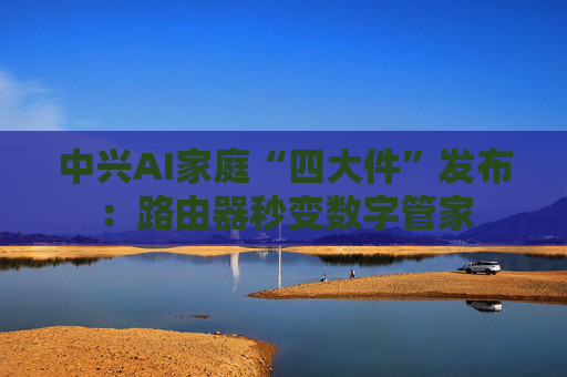 中兴AI家庭“四大件”发布：路由器秒变数字管家