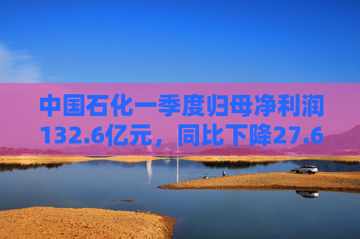 中国石化一季度归母净利润132.6亿元，同比下降27.6%