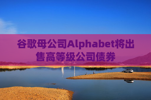 谷歌母公司Alphabet将出售高等级公司债券