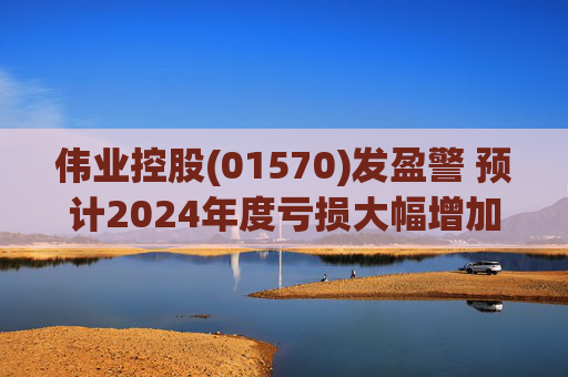 伟业控股(01570)发盈警 预计2024年度亏损大幅增加