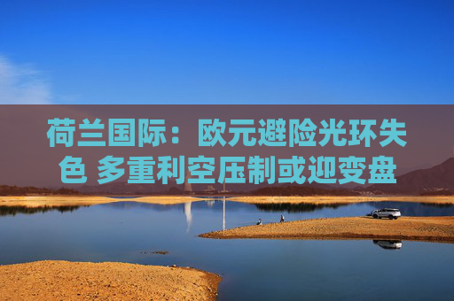 荷兰国际：欧元避险光环失色 多重利空压制或迎变盘节点