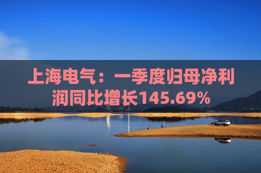 上海电气：一季度归母净利润同比增长145.69%