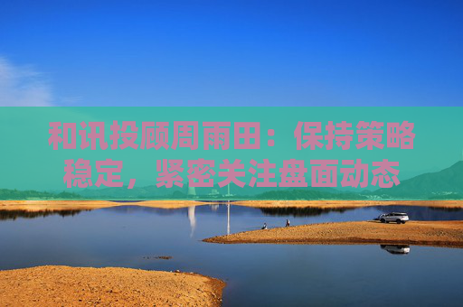 和讯投顾周雨田：保持策略稳定，紧密关注盘面动态  第1张