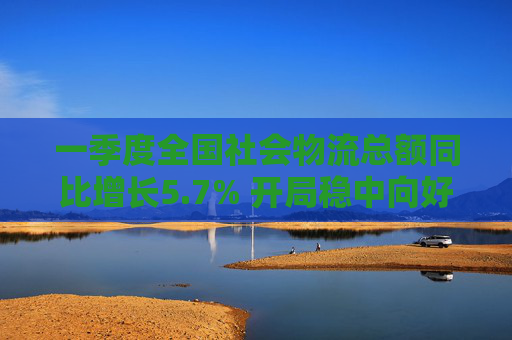 一季度全国社会物流总额同比增长5.7% 开局稳中向好