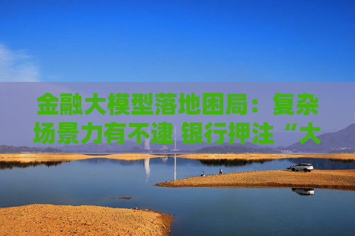 金融大模型落地困局：复杂场景力有不逮 银行押注“大小模型”组合