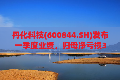 丹化科技(600844.SH)发布一季度业绩，归母净亏损3662.12万元，亏损收窄