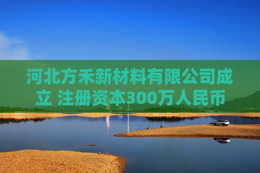 河北方禾新材料有限公司成立 注册资本300万人民币