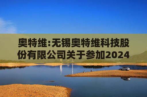 奥特维:无锡奥特维科技股份有限公司关于参加2024年度科创板光伏行业集体业绩说明会的公告
