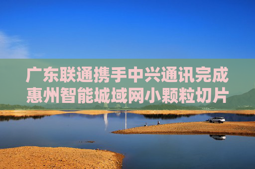 广东联通携手中兴通讯完成惠州智能城域网小颗粒切片试点  第1张
