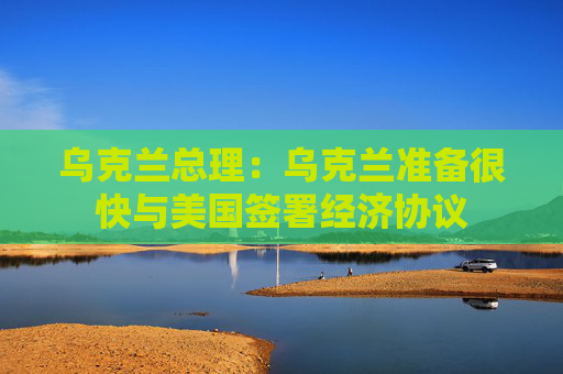 乌克兰总理：乌克兰准备很快与美国签署经济协议