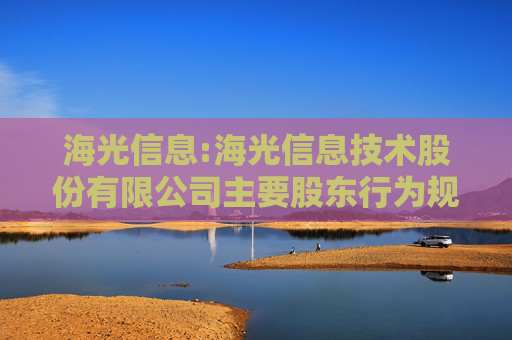 海光信息:海光信息技术股份有限公司主要股东行为规范