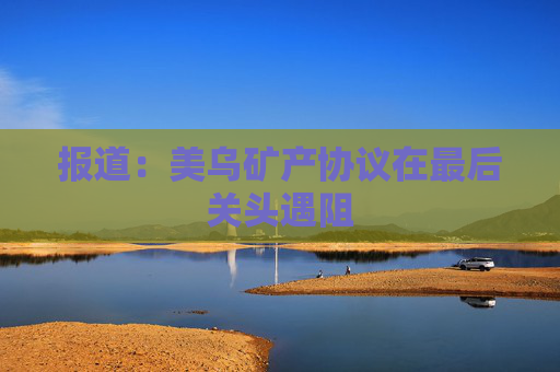 报道：美乌矿产协议在最后关头遇阻