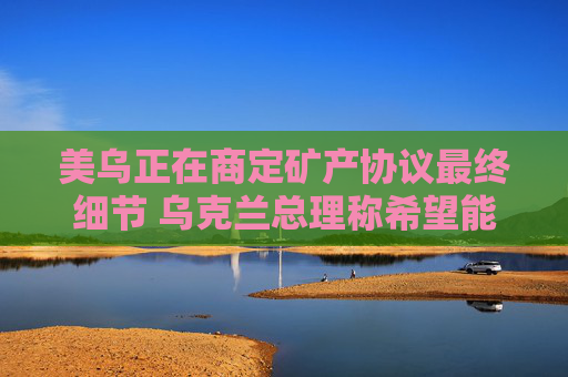 美乌正在商定矿产协议最终细节 乌克兰总理称希望能在24小时内签署