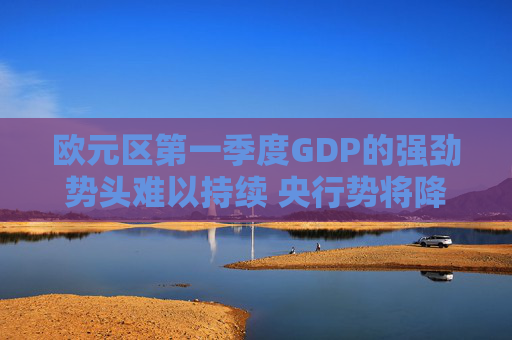 欧元区第一季度GDP的强劲势头难以持续 央行势将降息