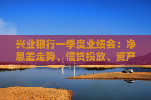 兴业银行一季度业绩会：净息差走势、信贷投放、资产质量……管理层回应  第1张