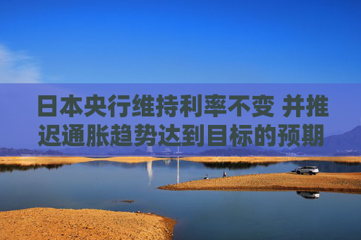 日本央行维持利率不变 并推迟通胀趋势达到目标的预期时间