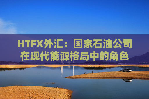 HTFX外汇：国家石油公司在现代能源格局中的角色