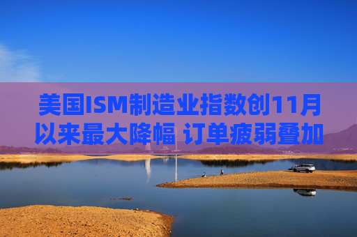 美国ISM制造业指数创11月以来最大降幅 订单疲弱叠加产出放缓