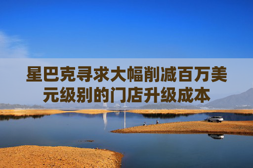 星巴克寻求大幅削减百万美元级别的门店升级成本