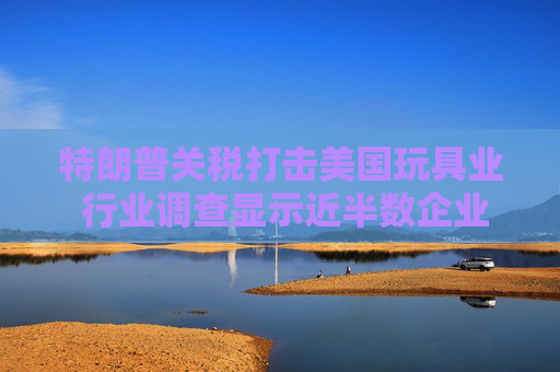 特朗普关税打击美国玩具业 行业调查显示近半数企业警告破产风险