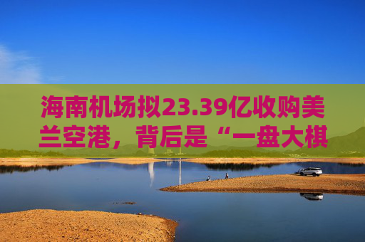 海南机场拟23.39亿收购美兰空港，背后是“一盘大棋”