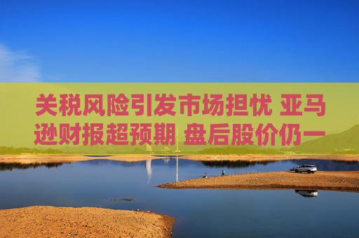 关税风险引发市场担忧 亚马逊财报超预期 盘后股价仍一度跌5%