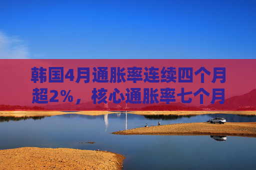韩国4月通胀率连续四个月超2%，核心通胀率七个月来首次升破2%