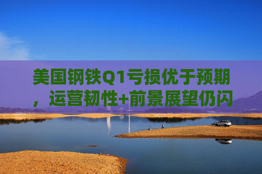 美国钢铁Q1亏损优于预期，运营韧性+前景展望仍闪烁积极信号