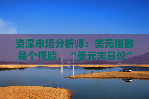 资深市场分析师：美元指数是个怪胎，“美元末日论”言过其实！