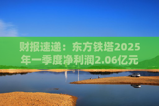 财报速递：东方铁塔2025年一季度净利润2.06亿元