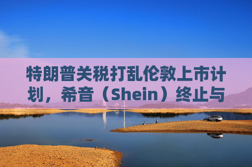 特朗普关税打乱伦敦上市计划，希音（Shein）终止与英国公关公司合作