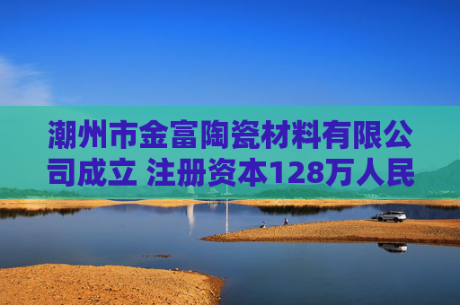 潮州市金富陶瓷材料有限公司成立 注册资本128万人民币