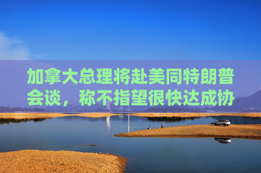 加拿大总理将赴美同特朗普会谈，称不指望很快达成协议  第1张