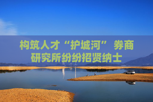 构筑人才“护城河” 券商研究所纷纷招贤纳士