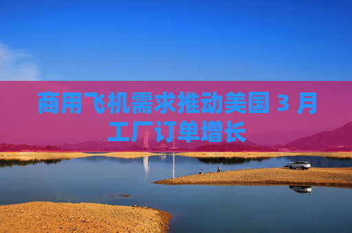 商用飞机需求推动美国 3 月工厂订单增长
