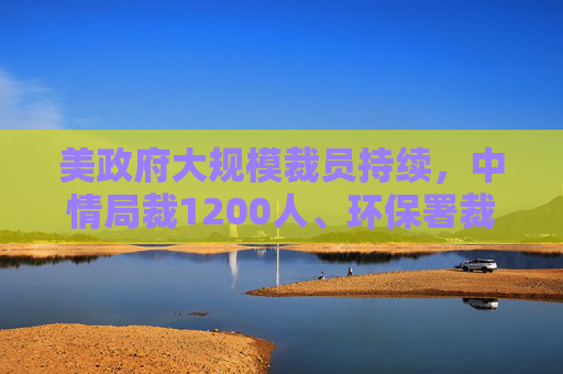 美政府大规模裁员持续，中情局裁1200人、环保署裁减员工至45年来最低水平