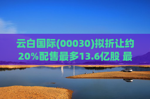 云白国际(00030)拟折让约20%配售最多13.6亿股 最高估计所得款项净额将约1.56亿港元